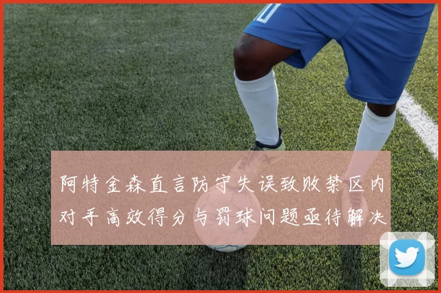 阿特金森直言防守失误致败禁区内对手高效得分与罚球问题亟待解决