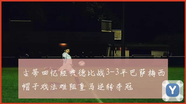 古蒂回忆经典德比战3-3平巴萨梅西帽子戏法难阻皇马逆转夺冠