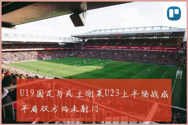 U19国足与民主刚果U23上半场战成平局双方均未射门