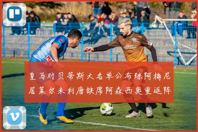 皇马对贝蒂斯大名单公布琼阿梅尼居莱尔米利唐缺席阿森西奥重返阵容