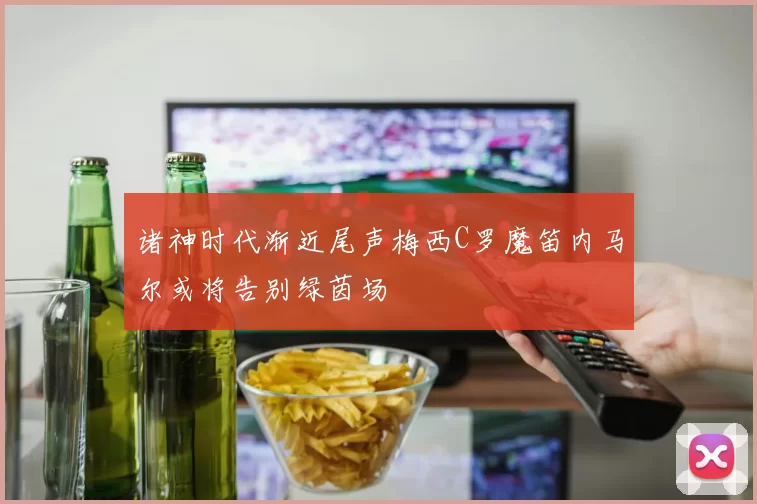 诸神时代渐近尾声梅西C罗魔笛内马尔或将告别绿茵场