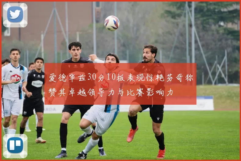 爱德华兹30分10板表现惊艳芬奇称赞其卓越领导力与比赛影响力