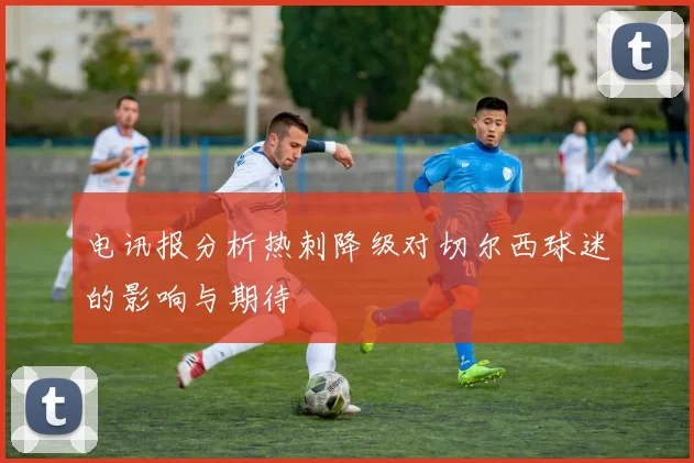 电讯报分析热刺降级对切尔西球迷的影响与期待