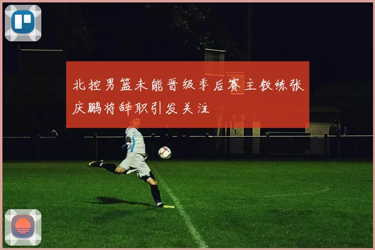 北控男篮未能晋级季后赛主教练张庆鹏将辞职引发关注