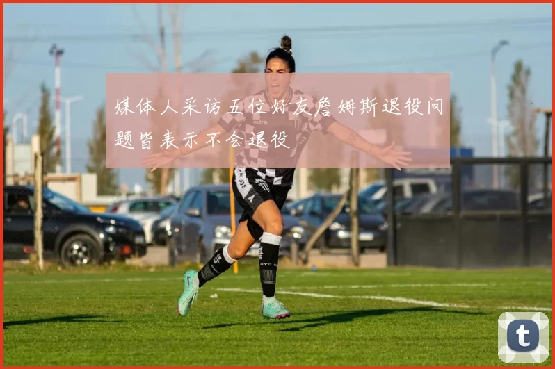 媒体人采访五位好友詹姆斯退役问题皆表示不会退役