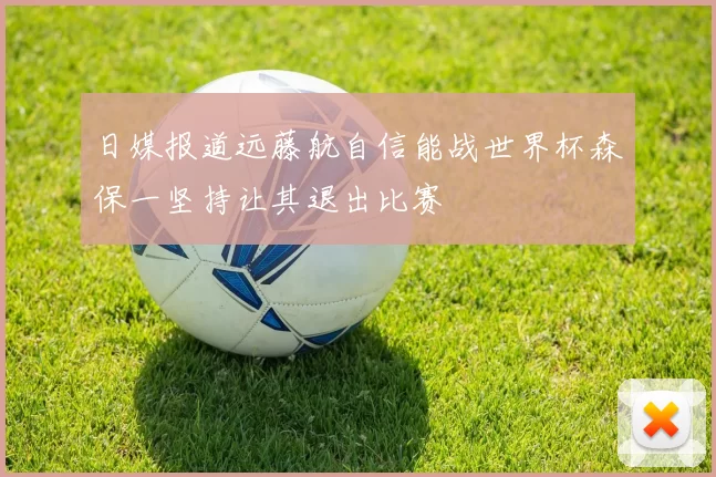 日媒报道远藤航自信能战世界杯森保一坚持让其退出比赛
