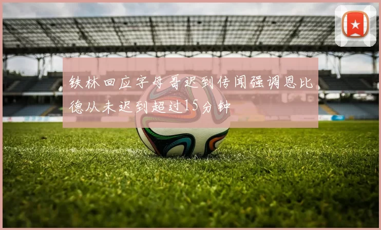 铁林回应字母哥迟到传闻强调恩比德从未迟到超过15分钟