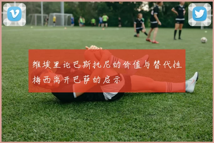 维埃里论巴斯托尼的价值与替代性梅西离开巴萨的启示