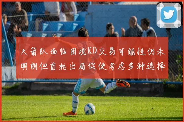 火箭队面临困境KD交易可能性仍未明朗但首轮出局促使考虑多种选择