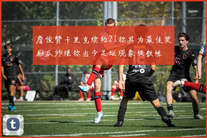 詹俊赞卡里克续约21称其为最佳奖励瓜帅堪称当今足坛现象级教练